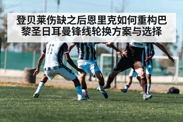 登贝莱伤缺之后恩里克如何重构巴黎圣日耳曼锋线轮换方案与选择